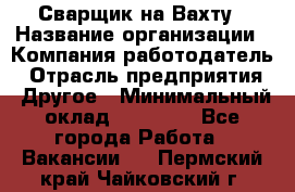 Сварщик на Вахту › Название организации ­ Компания-работодатель › Отрасль предприятия ­ Другое › Минимальный оклад ­ 55 000 - Все города Работа » Вакансии   . Пермский край,Чайковский г.